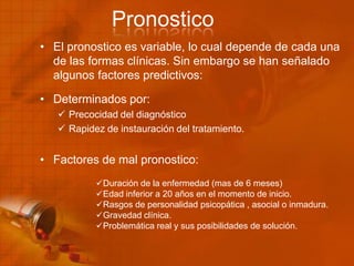 Pronostico
• El pronostico es variable, lo cual depende de cada una
de las formas clínicas. Sin embargo se han señalado
algunos factores predictivos:
• Determinados por:
 Precocidad del diagnóstico
 Rapidez de instauración del tratamiento.
• Factores de mal pronostico:
Duración de la enfermedad (mas de 6 meses)
Edad inferior a 20 años en el momento de inicio.
Rasgos de personalidad psicopática , asocial o inmadura.
Gravedad clínica.
Problemática real y sus posibilidades de solución.
 
