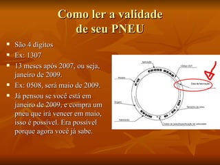 Como ler a validade de seu PNEU São 4 dígitos  Ex: 1307 13 meses após 2007, ou seja, janeiro de 2009. Ex: 0508, será maio de 2009. Já pensou se você está em janeiro de 2009, e compra um pneu que irá vencer em maio, isso é possível. Era possível porque agora você já sabe.  
