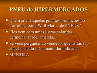 PNEU de HIPERMERCADOS Quem já viu aquelas grandes promoções do Carrefur, Extra, Wall Mart... de PNEUS? Eles vem com umas listras coloridas, vermelha, verde, amarela.... Se você perguntar ao vendedor que listras são aquelas ele dirá: é a maior durabilidade. MENTIRA 