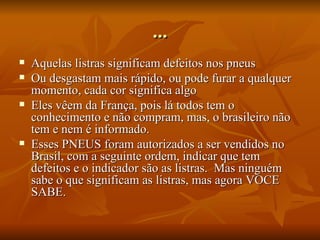 ... Aquelas listras significam defeitos nos pneus Ou desgastam mais rápido, ou pode furar a qualquer momento, cada cor significa algo Eles vêem da França, pois lá todos tem o conhecimento e não compram, mas, o brasileiro não tem e nem é informado.  Esses PNEUS foram autorizados a ser vendidos no Brasil, com a seguinte ordem, indicar que tem defeitos e o indicador são as listras.  Mas ninguém sabe o que significam as listras, mas agora VOCE SABE. 