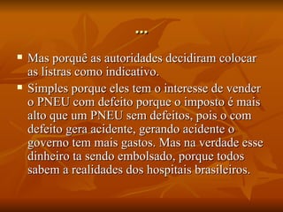 ... Mas porquê as autoridades decidiram colocar as listras como indicativo. Simples porque eles tem o interesse de vender o PNEU com defeito porque o imposto é mais alto que um PNEU sem defeitos, pois o com defeito gera acidente, gerando acidente o governo tem mais gastos. Mas na verdade esse dinheiro ta sendo embolsado, porque todos sabem a realidades dos hospitais brasileiros. 