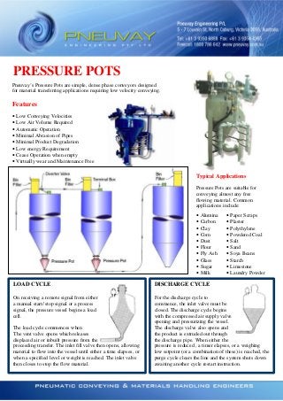 PRESSURE POTS
Pneuvay’s Pressure Pots are simple, dense phase conveyors designed
for material transferring applications requiring low velocity conveying.

Features
•
•
•
•
•
•
•
•

Low Conveying Velocities
Low Air Volume Required
Automatic Operation
Minimal Abrasion of Pipes
Minimal Product Degradation
Low energy Requirement
Cease Operation when empty
Virtually wear and Maintenance Free

Typical Applications
Pressure Pots are suitable for
conveying almost any free
flowing material. Common
applications include:
•
•
•
•
•
•
•
•
•
•

Alumina
Carbon
Clay
Corn
Dust
Flour
Fly Ash
Glass
Sugar
Milk

•
•
•
•
•
•
•
•
•
•

Paper Scraps
Plaster
Polythylene
Powdered Coal
Salt
Sand
Soya Beans
Starch
Limestone
Laundry Powder

LOAD CYCLE

DISCHARGE CYCLE

On receiving a remote signal from either
a manual start/ stop signal or a process
signal, the pressure vessel begins a load
cell.

For the discharge cycle to
commence, the inlet valve must be
closed. The discharge cycle begins
with the compressed air supply valve
opening and pressurizing the vessel.
The discharge valve also opens and
the product is extruded out through
the discharge pipe. When either the
pressure is reduced , a timer elapses, or a weighing
low setpoint (or a combination of these) is reached, the
purge cycle clears the line and the system shuts down
awaiting another cycle restart instruction.

The load cycle commences when
The vent valve opens which releases
displaced air or inbuilt pressure from the
proceeding transfer. The inlet fill valve then opens, allowing
material to flow into the vessel until either a time elapses, or
when a specified level or weight is reached. The inlet valve
then closes to stop the flow material.

 