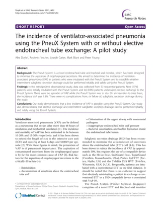 Doyle et al. BMC Research Notes 2011, 4:92
http://www.biomedcentral.com/1756-0500/4/92




 SHORT REPORT                                                                                                                                 Open Access

The incidence of ventilator-associated pneumonia
using the PneuX System with or without elective
endotracheal tube exchange: A pilot study
Alex Doyle*, Andrew Fletcher, Joseph Carter, Mark Blunt and Peter Young


  Abstract
  Background: The PneuX System is a novel endotracheal tube and tracheal seal monitor, which has been designed
  to minimise the aspiration of oropharyngeal secretions. We aimed to determine the incidence of ventilator-
  associated pneumonia (VAP) in patients who were intubated with the PneuX System and to establish whether
  intermittent subglottic secretion drainage could be performed reliably and safely using the PneuX System.
  Findings: In this retrospective observational study, data was collected from 53 sequential patients. Nine (17%)
  patients were initially intubated with the PneuX System and 44 (83%) patients underwent elective exchange to the
  PneuX System. There were no episodes of VAP while the PneuX System was in situ. On an intention to treat basis,
  the incidence VAP was 1.8%. There were no complications from, or failure of, subglottic secretion drainage during
  the study.
  Conclusions: Our study demonstrates that a low incidence of VAP is possible using the PneuX System. Our study
  also demonstrates that elective exchange and intermittent subglottic secretion drainage can be performed reliably
  and safely using the PneuX System.


Introduction                                                                              • Colonisation of the upper airway with nosocomial
Ventilator-associated pneumonia (VAP) can be defined                                      pathogens
as a pneumonia that occurs after more than 48 hours of                                    • Inappropriate endotracheal tube cuff pressure
intubation and mechanical ventilation [1]. The incidence                                  • Bacterial colonisation and biofilm formation inside
and mortality of VAP has been estimated to lie between                                    the endotracheal tube lumen
10-20% and 15-50% respectively, and it has been shown
to extend the length of stay in the intensive care unit                               Subglottic secretion drainage (SSD) has been recom-
(ICU) and costs by at least 6 days and $10019 per epi-                              mended to minimise the accumulation of secretions
sode [2]. With these figures in mind, the prevention of                             above the endotracheal tube (ETT) cuff [4-6]. This has
VAP is of paramount importance. The aspiration of                                   been shown to reduce the incidence of VAP by approxi-
contaminated secretions from the oropharyngeal space                                mately 50%, but requires the use of a compatible device
is by far the most common cause of VAP [3]. Risk fac-                               such as the Hi-Lo Evac, SealGuard Evac, TaperGuard
tors for the aspiration of oropharyngeal secretions in the                          (Covidien, Massachusetts, USA), Portex SACETT (Por-
critically ill include [4]:                                                         tex, Hythe, UK) and the Teleflex ISIS HVT (Teleflex,
                                                                                    Wisconsin, USA) [4,7,8]. Frequently, patients are intu-
    • Reintubation                                                                  bated with a conventional ETT in the first instance. It
    • Accumulation of secretions above the endotracheal                             should be noted that there is no evidence to suggest
    tube cuff                                                                       that electively reintubating a patient to exchange a con-
                                                                                    ventional ETT to a SSD compatible device is associated
                                                                                    with VAP [9].
* Correspondence: ajdoyle@gmail.com                                                   The PneuX System (Venner Medical, Singapore)
Department of Anaesthesia and Critical Care, Queen Elizabeth Hospital, Kings
Lynn, Norfolk, PE30 4ET, UK
                                                                                    comprises of a novel ETT and tracheal seal monitor

                                       © 2011 Doyle et al; licensee BioMed Central Ltd. This is an open access article distributed under the terms of the Creative Commons
                                       Attribution License (http://creativecommons.org/licenses/by/2.0), which permits unrestricted use, distribution, and reproduction in
                                       any medium, provided the original work is properly cited.
 