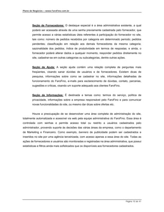 Plano de Negócios – www.FaroFino.com.br




        Seção de Fornecedores: O destaque especial é a área administrativa existente, a qual
        poderá ser acessada através de uma senha previamente cadastrada pelo fornecedor, que
        permite acesso a várias estatísticas úteis referentes à participação do fornecedor no site,
        tais como: número de pedidos recebidos por categoria em determinado período; pedidos
        pendentes; classificação em relação aos demais fornecedores da mesma categoria;
        sazonalidade dos pedidos; índice de produtividade em termos de respostas; e ainda, o
        fornecedor poderá alterar dados a qualquer momento, responder pedidos diretamente no
        site, cadastrar-se em outras categorias ou subcategorias, dentre outras ações.


        Seção de Ajuda: A seção ajuda contém uma relação completa de perguntas mais
        freqüentes, visando sanar dúvidas de usuários e de fornecedores. Existem dicas de
        pesquisa, informações sobre como se cadastrar no site, informações detalhadas de
        funcionamento do FaroFino, e-mails para esclarecimento de dúvidas, contato, parcerias,
        sugestões e críticas, visando um suporte adequado aos clientes FaroFino.


        Seção de Informações: É destinada a temas como: termos do serviço, política de
        privacidade, informações sobre a empresa responsável pelo FaroFino e para comunicar
        novas funcionalidades do site, ou mesmo dar dicas sobre ofertas etc.


        Houve a preocupação de se desenvolver uma área completa de administração do site,
totalmente automatizada e acessível via web pela equipe administrativa do FaroFino. Essa área é
controlada com senhas e permite acesso total ou restrito a usuários cadastrados pelo
administrador, provendo suporte às decisões das várias áreas da empresa, como o departamento
de Marketing e Financeiro. Como exemplo, banners de publicidade podem ser cadastrados e
inseridos no site por uma agência terceirizada, com acesso apenas a essa área do site. Todas as
ações de fornecedores e usuários são monitoradas e registradas na área administrativa, que possui
estatísticas e filtros ainda mais sofisticados que os disponíveis aos fornecedores cadastrados.




                                                                                         Página 10 de 41
 