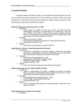 Plano de Negócios – www.FaroFino.com.br



3. Equipe de Gestão


       A equipe de gestão do FaroFino é eclética, com experiência e formação de alto nível, bem
como possuidora de grande conhecimento do ramo de negócios de Internet. Possui ainda larga
experiência em vendas de produtos Internet para pequenas e médias empresas brasileiras, sendo
composta pelos quatro sócios fundadores da empresa.


Clodomiro Albuquerque Amazonas, 49 anos - CEO
      " Experiência:
              # Ocupa cargos de direção há mais de 15 anos nas áreas financeira,
                 administrativa, tecnológica e sócio-econômica, em empresas de porte, tais
                 como: BellSul, Grupo Itanca, e Grupo Bunge & Bunge. Quando no Grupo
                 Itanca, foi um dos executivos que idealizou e implantou a operação Brasil Total,
                 de provimento de acesso e conteúdo na Internet.
      " Educação:
              # Mestre em Economia - PUCSP
              # Pós-Graduado em Negócios Internacionais - South Caroline University
              # Graduado em economia - USP
      " Objetivo:
              # Desenvolver e operacionalizar empresa de Internet.

Sérgio Renno Jr., 29 anos - Diretor Administrativo-Financeiro
       " Experiência:
              # Experiência na elaboração de planos de negócios, sendo ainda responsável
                   pela criação e administração da empresa CD Software, tendo em seu portfólio
                   de clientes grandes empresas da área de telecomunicações.
       " Educação:
              # Doutorado em Empreendedorismo - USP
              # Especialização em Marketing – Babson Colege
              # Mestrado em Administração – FGV/SP
              # Engenharia Elétrica - USP
       " Objetivo:
              # Criar uma empresa de Internet que seja referência de sucesso.

Adriano Perine Kulk, 30 anos - Diretor de MKT e Vendas
       " Experiência:
               # Criação e implementação de produto e estratégia de Internet na empresa
                  Xlistas, que faturou aproximadamente R$ 8 milhões na Internet em 2,5 anos;
                  estruturação da empresa Clicktotal, do grupo Bbcom.
       " Educação:
               # Pós-graduação em tecnologia da Internet – UFRJ
               # Executive MBA - Business School São Paulo
               # Engenharia Elétrica - USP
       " Objetivo:
               # Criar uma empresa sólida atingindo as receitas estimadas e desenvolver novo
                  negócio na Internet.



César Nugate, 28 anos - Diretor de Tecnologia
       " Experiência:




                                                                                    Página 11 de 41
 