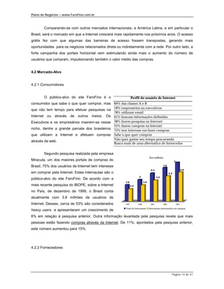 Plano de Negócios – www.FaroFino.com.br



       Comparando-se com outros mercados internacionais, a América Latina, e em particular o
Brasil, será o mercado em que a Internet crescerá mais rapidamente nos próximos anos. O acesso
grátis fez com que algumas das barreiras de acesso fossem transpostas, gerando mais
oportunidades para os negócios relacionados direta ou indiretamente com a rede. Por outro lado, a
forte campanha dos portais horizontal vem estimulando ainda mais o aumento do número de
usuários que compram, impulsionando também o valor médio das compras.


4.2 Mercado-Alvo


4.2.1 Consumidores


       O público-alvo do site FaroFino é o                         Perfil do usuário de Internet
consumidor que sabe o que quer comprar, mas 84% das classes A e B
que não tem tempo para efetuar pesquisas na 18% empresários ou executivos
                                                     78% utilizam email
Internet ou através de outros meios. Os 61% buscam informações definidas
Executivos e os empresários inserem-se nesse 38% fazem pesquisa na Internet
                                                     25% fazem compras na Internet
nicho, dentre a grande parcela dos brasileiros 75% tem interesse em fazer compras
que utilizam a Internet e efetuam compras Sabe o que quer comprar
                                                     Não quer gastar seu tempo procurando
através da web.
                                                     Busca mais de uma alternativa de fornecedor


       Segundo pesquisa realizada pela empresa
                                                                                      Em milhões
Miracula, um dos maiores portais de compras do                                                                   9

Brasil, 75% dos usuários de Internet tem interesse                                                  7.8

                                                                                       6.5                                  6.8
em comprar pela Internet. Estes internautas são o                                                          5.9
                                                                          5                   4.9
público-alvo do site FaroFino. De acordo com a
                                                            3.8                 3.8
mais recente pesquisa do IBOPE, sobre a Internet                   2.9

no País, de dezembro de 1999, o Brasil conta
atualmente com 3,8 milhões de usuários de
Internet. Desses, cerca de 53% são considerados             1999         2000          2001         2002             2003

                                                            Total de Internautas      Internautas interessados em comprar
heavy users e apresentaram um crescimento de
6% em relação à pesquisa anterior. Outra informação levantada pela pesquisa revela que mais
pessoas estão fazendo compras através da Internet. De 11%, apontados pela pesquisa anterior,
este número aumentou para 15%.




4.2.2 Fornecedores




                                                                                                             Página 14 de 41
 