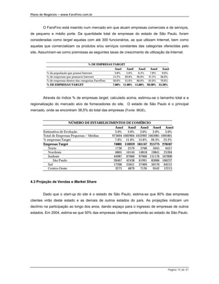 Plano de Negócios – www.FaroFino.com.br



       O FaroFino está inserido num mercado em que atuam empresas comerciais e de serviços,
de pequeno e médio porte. Da quantidade total de empresas do estado de São Paulo, foram
consideradas como target aquelas com até 300 funcionários, as que utilizam Internet, bem como
aquelas que comercializam os produtos e/ou serviços constantes das categorias oferecidas pelo
site. Assumiram-se como premissas as seguintes taxas de crescimento de utilização da Internet.


                                         % DE EMPRESAS TARGET
                                                          Ano1    Ano2   Ano3   Ano4   Ano5
          % da população que possui Internet              3.8%   5.0%   6.5%   7.8%   9.0%
          % de empresas que possuem Internet             15.2%  20.0%  26.0%  31.2%  36.0%
          % de empresas dentro das categorias FaroFino   50.0%  55.0%  60.0%  65.0%  70.0%
          % DE EMPRESAS TARGET                           7.60% 11.00% 15.60% 20.28% 25.20%



       Através do índice % de empresas target, calculado acima, estimou-se o tamanho total e a
regionalização do mercado alvo de fornecedores do site. O estado de São Paulo é o principal
mercado, onde se encontram 38,5% do total das empresas (Fonte: IBGE).


                         NÚMERO DE ESTABELECIMENTOS DE COMÉRCIO
                                               Ano1 Ano2 Ano3 Ano4 Ano5
        Estimativa de Evolução                 3.0%    3.0%    3.0%    3.0%    3.0%
        Total de Empresas Pequenas / Médias  973694 1002904 1032992 1063981 1095901
        % empresas Target                      7.6% 11.0% 15.6% 20.3% 25.2%
        Empresas Target                       74001 110319 161147 215775 276167
           Norte                               1730    2579    3768    5045    6457
           Nordeste                            6805 10144 14818 19841 25394
           Sudeste                            44987 67066 97966 131176 167890
               São Paulo                      28467 42438 61991 83006 106237
           Sul                                17206 25651 37469 50170 64212
           Centro-Oeste                        3273    4879    7126    9542 12213



4.3 Projeção de Vendas e Market Share


       Dado que o start-up do site é o estado de São Paulo, estima-se que 80% das empresas
clientes virão deste estado e as demais de outros estados do país. As projeções indicam um
declínio na participação ao longo dos anos, dando espaço para o ingresso de empresas de outros
estados. Em 2004, estima-se que 50% das empresas clientes pertencerão ao estado de São Paulo.




                                                                                          Página 15 de 41
 