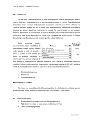 Plano de Negócios – www.FaroFino.com.br




4.4.2 Fornecedores


       As pequenas e médias empresas no Brasil ainda estão em fase de absorção da cultura da
Internet. Este fato é uma das barreiras de entrada destas empresas na Internet. Os proprietários e
funcionários destas empresas ainda conhecem pouco sobre o assunto, mas devido a Internet e o
comércio eletrônico estarem em alta na mídia, estes estão receptivos para receber propostas de
soluções que possam auxiliá-los a aumentar as vendas. Ao mesmo tempo em que possuem
interesse, dependendo da complexidade do produto oferecido, precisam de informações e opiniões
de terceiros para fechar algum negócio, o que torna o processo de vendas moroso. A maioria
dessas empresas não está preparada para dar grandes saltos na Internet.


       Estas      empresas      buscam                                                    Participação
soluções simples e com possibilidade de               Produtos              Preço (R$)     na receita
retorno rápido. O fator impulso aumenta Linha informativa                         150           85%
                                   Cópia do anúncio da Lista Impressa             250
muito quando o custo do produto é Página de Informação                            500
baixo. O quadro ao lado mostra que Banners                                        500
                                   Homepage                                      1500
                                                                                                15%
dentre os produtos oferecidos na
                                   Comércio eletrônico                           3500
Internet, por uma grande empresa de
listas telefônicas, os fornecedores preferiam aqueles de baixo custo e de possibilidade de retorno
imediato. Por dois anos consecutivos, essa empresa manteve a participação de 5% sobre o total da
receita de publicidade on-line brasileira. Os motivos do sucesso foram basicamente:


       1. Simplicidade do produto
       2. Baixo custo
       3. Possibilidade de ROI


4.5 Benefícios do FaroFino


       Com base nas necessidades identificadas do público-alvo, tanto de consumidores, quantos
de fornecedores, podem destacar os benefícios que o FaroFino trará a seus clientes.




4.5.1 Usuário (consumidor)
       •    Economia de tempo para encontrar o que deseja comprar;
       •    Pode definir uma faixa de preço para o produto e/ou serviço;
       •    Define forma de pagamento;




                                                                                         Página 17 de 41
 