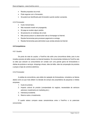 Plano de Negócios – www.FaroFino.com.br



        •   Recebe propostas via e-mail;
        •   Pode negociar com o fornecedor;
        •   Só poderá ser identificado pelo fornecedor quando aceitar a proposta.


4.5.2 Fornecedor
        •   Custo mensal baixo;
        •   Não necessita investir em propaganda;
        •   Só paga se receber algum pedido;
        •   Só precisa ter um endereço de e-mail;
        •   Não precisa possuir ou desenvolver site ou homepage na Internet;
        •   Recebe ferramentas para processar pagamento e entrega;
        •   Recebe ferramentas para administrar suas vendas através da Internet.


4.6 Competidores


4.6.1 Usuário


        Do ponto de vista do usuário, o FaroFino não sofre uma concorrência direta, pois é uma
iniciativa pioneira de leilão reverso na Internet brasileira. Os concorrentes indiretos do FaroFino são
os sites que colocam os consumidores em contato com uma grande gama de fornecedores e
ofertas de produtos e serviços: shoppings virtuais, sites de leilão, sites de comparação de produtos
e preços e lojas de comércio eletrônico.


4.5.2 Fornecedor


        A análise da concorrência, para efeito de captação de fornecedores, considerou os fatores
abaixo como os que mais afetam na decisão de compra dos proprietários de pequenas e médias
empresas.
        1. Custo do produto;
        2. Impacto cultural do produto (complexidade do negócio, necessidade de estrutura
            adicional, investimento em marketing etc.);
        3. Interesse já existente;
        4. Retorno sobre o investimento.


        O quadro abaixo compara essas características entre o FaroFino e os potenciais
concorrentes.




                                                                                         Página 18 de 41
 