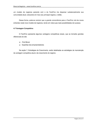 Plano de Negócios – www.FaroFino.com.br



um modelo de negócios parecido com o do FaroFino iria dispersar substancialmente sua
comunidade atual, colocando em risco seu principal negócio, o leilão.


        Dessa forma, pode-se concluir que a grande concorrência para o FaroFino virá de novos
entrantes neste novo modelo de negócios, tendo em vista suas reais possibilidades de sucesso.


4.7 Vantagem Competitiva


        O FaroFino apresenta algumas vantagens competitivas atuais, que se tornarão grandes
diferenciais do site:


        $    First Mover
        $    Expertise dos empreendedores


        Na seção 7, Estratégias de Crescimento, serão detalhadas as estratégias de manutenção
da vantagem competitiva atual e de crescimento do negócio.




                                                                                    Página 20 de 41
 