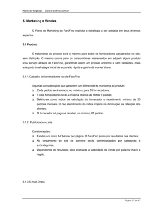 Plano de Negócios – www.FaroFino.com.br



5. Marketing e Vendas


        O Plano de Marketing do FaroFino explicita a estratégia a ser adotada em seus diversos
aspectos.


5.1 Produto


        O tratamento do produto será o mesmo para todos os fornecedores cadastrados no site,
sem distinção. O mesmo ocorre para os consumidores interessados em adquirir algum produto
e/ou serviço através do FaroFino, garantindo assim um produto uniforme e sem variações, mais
adequado à estratégia inicial de expansão rápida e ganho de market share.


5.1.1 Cadastro de fornecedores no site FaroFino


        Algumas considerações que garantem um diferencial de marketing ao produto:
        $   Cada pedido será enviado, no máximo, para 20 fornecedores;
        $   Todos fornecedores terão a mesma chance de fechar o pedido;
        $   Definiu-se como índice de satisfação do fornecedor o recebimento mínimo de 20
            pedidos mensais. O não atendimento do índice implica na diminuição da retenção dos
            clientes;
        $   O fornecedor só paga se receber, no mínimo, 01 pedido.


5.1.2 Publicidade no site


        Considerações:
        $   Existirá um único full banner por página. O FaroFino preza por resultados dos clientes;
        $   No lançamento do site os banners serão comercializados por categorias e
            subcategorias;
        $   Dependendo do resultado, será analisada a viabilidade de venda por palavra-chave e
            região.




5.1.3 E-mail Direto




                                                                                       Página 21 de 41
 