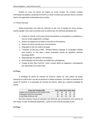 Plano de Negócios – www.FaroFino.com.br



          Existirá um único full banner por página de e-mail enviado. Os e-mails's conterão
informações de pedidos e propostas do FaroFino e serão enviados para pessoas físicas e jurídicas
(dentro dos segmentos contemplados pelo produto).


5.1.4 Novos Serviços


          Estão programadas uma série de melhorias no site, com a inserção de novos serviços,
visando agregar maior valor ao produto junto ao público-alvo. As melhorias planejadas são:


          $   Criação de “tutorial” on-line para ensinar fornecedores e compradores a completarem o
              ciclo de vendas (pagamento e entrega);
          $   Sistema de pagamento de boleto on-line para os fornecedores;
          $   Sistema de cálculo de frete para os fornecedores;
          $   Integração do site com sistema de pager;
          $   “Tradução” do site para a WML - Wireless Markup Language. É a linguagem utilizada
              para construir os mini sites a serem acessados através de aparelhos celulares
              (tecnologia WAP);
          $   Regionalização dos pedidos e fornecedores;
          $   Personalização dos formulários de pedidos por subcategorias;
          $   Criação de área “Meu FaroFino”, onde o usuário define as categorias e subcategorias
              que aparecerão na sua tela inicial.


5.2 Preço


          A estratégia de ganho de mercado do FaroFino implica em uma política de preços
acessíveis ao público-alvo, que são as pequenas e médias empresas. Com base na experiência da
equipe do FaroFino e na percepção do mercado de Internet, definiu-se a seguinte estratégia de
preços:


                         Preço dos Produtos (R$)             Ano1 Ano2 Ano3 Ano4 Ano5
          Cadastro de fornecedores do site Farofino (mês)      20   20   18   18   16
          Publicidade (Custo por mil impactos)                 30   30   30   30   30
          E-mail Direto (Custo por mil)                        30   30   30   30   30
          Nos três primeiros meses da operação será oferecida aos fornecedores uma carência de
três meses, ou seja, só efetuarão pagamento a partir do sexto mês de operação do site.


5.3 Praça




                                                                                      Página 22 de 41
 