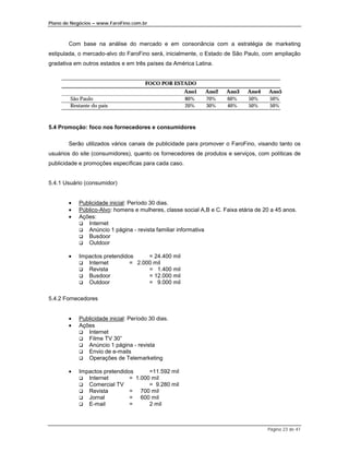 Plano de Negócios – www.FaroFino.com.br



       Com base na análise do mercado e em consonância com a estratégia de marketing
estipulada, o mercado-alvo do FaroFino será, inicialmente, o Estado de São Paulo, com ampliação
gradativa em outros estados e em três países da América Latina.


                                       FOCO POR ESTADO
                                                      Ano1   Ano2    Ano3    Ano4     Ano5
        São Paulo                                     80%    70%     60%     50%      50%
        Restante do país                              20%    30%     40%     50%      50%



5.4 Promoção: foco nos fornecedores e consumidores

       Serão utilizados vários canais de publicidade para promover o FaroFino, visando tanto os
usuários do site (consumidores), quanto os fornecedores de produtos e serviços, com políticas de
publicidade e promoções específicas para cada caso.


5.4.1 Usuário (consumidor)


       •    Publicidade inicial: Período 30 dias.
       •    Público-Alvo: homens e mulheres, classe social A,B e C. Faixa etária de 20 a 45 anos.
       •    Ações:
            $ Internet
            $ Anúncio 1 página - revista familiar informativa
            $ Busdoor
            $ Outdoor

       •    Impactos pretendidos     = 24.400 mil
            $  Internet        = 2.000 mil
            $  Revista               = 1.400 mil
            $  Busdoor               = 12.000 mil
            $  Outdoor               = 9.000 mil

5.4.2 Fornecedores


       •    Publicidade inicial: Período 30 dias.
       •    Ações
            $ Internet
            $ Filme TV 30”
            $ Anúncio 1 página - revista
            $ Envio de e-mails
            $ Operações de Telemarketing

       •    Impactos pretendidos      =11.592 mil
            $  Internet        = 1.000 mil
            $  Comercial TV           = 9.280 mil
            $  Revista         = 700 mil
            $  Jornal          = 600 mil
            $  E-mail          =      2 mil



                                                                                     Página 23 de 41
 