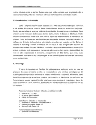 Plano de Negócios – www.FaroFino.com.br



melhor interação entre as partes. Outras áreas que estão previstas para terceirização são a
assessoria contábil, jurídica e o sistema de cobrança dos fornecedores cadastrados no site.


6.5 Infra-Estrutura e Localização


       Como a empresa encontra-se em fase start-up, a infra-estrutura necessária para acomodar
e dar suporte às ações de todas as áreas correspondentes ainda não se encontra disponível.
Porém, as operações da empresa estão sendo conduzidas de duas formas. A instalação física
encontra-se na Incubadora de Empresas de São Carlos, interior do Estado de São Paulo. O site
encontra-se hospedado nesse local, bem como a equipe de desenvolvimento e manutenção do
produto. Todas as instalações são alugadas pela incubadora, inclusive máquinas (hardware) e
software. As diretorias de tecnologia e administrativa encontram-se, portanto, em São Carlos. A
diretoria de marketing e vendas encontra-se em São Paulo. A idéia é migrar todas as áreas da
empresa para um local único em São Paulo, ou manter a equipe de desenvolvimento em escritório
próprio no interior, onde os custos de manutenção são menores, bem como a disponibilidade de
mão de obra especializada é abundante, principalmente em São Carlos, que possui duas
Universidades (USP e UFSCar). A hospedagem do site também poderá ficar tanto em São Carlos
como em São Paulo.


6.6 Tecnologia


       O plano de tecnologia do FaroFino foi cuidadosamente elaborado tendo em vista as
projeções de acesso crescente ao site e a necessidade de uma estrutura tecnológica que dê
sustentação aos requisitos de velocidade de acesso, confiabilidade e segurança. Atualmente, o site
FaroFino compartilha os recursos do provedor da Incubadora – São Carlos, do qual utiliza as
ferramentas de acesso, e possui Servidor próprio para seus serviços de hospedagem, banco de
dados e servidor de e-mail, permitindo, de tal sorte uma interdependência de seus serviços com os
do provedor.


       As configurações de Hardware utilizadas para tal servidor são:
       $    Pentium II – 333 Mhz
       $    64 Mb de Memória RAM
       $    6.4 Gb de Disco rígido

       Os Softwares utilizados no mesmo são:
       $  Windows NT Server 4.0 (Sevice Pack 6.0a )
       $  Internet Information Server 4.0
       $  Microsoft SQL Sever 6.5

       Ferramentas de desenvolvimento:
       $   Microsoft Visual Interdev



                                                                                      Página 29 de 41
 