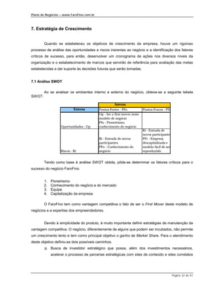 Plano de Negócios – www.FaroFino.com.br



7. Estratégia de Crescimento


        Quando se estabeleceu os objetivos de crescimento da empresa, houve um rigoroso
processo de análise das oportunidades e riscos inerentes ao negócio e a identificação dos fatores
críticos de sucesso, para então, desenvolver um cronograma de ações nos diversos níveis da
organização e o estabelecimento de marcos que servirão de referência para avaliação das metas
estabelecidas e dar suporte às decisões futuras que serão tomadas.


7.1 Análise SWOT

        Ao se analisar os ambientes interno e externo do negócio, obteve-se a seguinte tabela
SWOT:

                                                     Interna
                            Externa       Pontos Fortes - PFo            Pontos Fracos - PFr
                                          Op - Ser o first mover neste
                                          modelo de negócio
                                          Pfo - Pioneirismo,
                   Oportunidades - Op     conhecimento do negócio
                                                                         Ri - Entrada de
                                                                         novos participantes
                                          Ri - Entrada de novos          PFr - Empresa
                                          participantes                  descapitalizada e
                                          PFo - Conhecimento do          modelo fácil de ser
                   Riscos - Ri            negócio                        reproduzido


        Tendo como base à análise SWOT obtida, pôde-se determinar os fatores críticos para o
sucesso do negócio FaroFino.


        1.   Pioneirismo
        2.   Conhecimento do negócio e do mercado
        3.   Equipe
        4.   Capitalização da empresa

        O FaroFino tem como vantagem competitiva o fato de ser o First Mover deste modelo de
negócios e a expertise dos empreendedores.


        Devido à simplicidade do produto, é muito importante definir estratégias de manutenção da
vantagem competitiva. O negócio, diferentemente de alguns que podem ser incubados, não permite
um crescimento lento e tem como principal objetivo o ganho de Market Share. Para o atendimento
deste objetivo definiu-se dois possíveis caminhos.
        $    Busca de investidor estratégico que possa, além dos investimentos necessários,
             acelerar o processo de parcerias estratégicas com sites de conteúdo e sites correlatos




                                                                                               Página 32 de 41
 