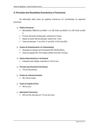 Plano de Negócios – www.FaroFino.com.br



8. Previsões dos Resultados Econômicos e Financeiros


        Na elaboração deste plano de negócios levaram-se em consideração as seguintes
premissas:


    $   Política Comercial
        %    Mensalidade: R$20,00 nos ANOS 1 e 2; R$ 18,00 nos ANOS 3 e 4; R$ 16,00 no ANO
             5;
        %    Primeiro Semestre da Operação: carência de 3 meses;
        %    Depois do sexto mês de operação: carência de 1 mês;
        %    Taxas de retenção: 1º ano 30%; 2º ano 60%; e 3º/5º anos 80%.


    $   Custos de Cadastramento via Telemarketing
        %    Aquisição de cadastro de fornecedores R$ 100,00/milheiro;
        %    Custo por ligação R$ 1,50 e degrau tarifário local até 5 minutos.


    $   Gastos Administrativos e de Pessoal
        %    Indexados pela inflação, estimada em 10% ao ano.


    $   Provisão para Devedores Duvidosos
        %    15% do faturamento.


    $   Custos de cobrança bancária
        %    R$ 1,80 por boleto.


    $   Custo do Capital de Giro
        %    48% ao ano.


    $   Aplicações Financeiras
        %    90% do CDI, estimado em 17% ao ano bruto.




                                                                                 Página 34 de 41
 