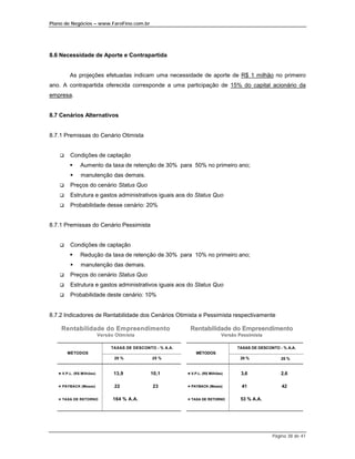 Plano de Negócios – www.FaroFino.com.br




8.6 Necessidade de Aporte e Contrapartida


         As projeções efetuadas indicam uma necessidade de aporte de R$ 1 milhão no primeiro
ano. A contrapartida oferecida corresponde a uma participação de 15% do capital acionário da
empresa.


8.7 Cenários Alternativos


8.7.1 Premissas do Cenário Otimista


    $    Condições de captação
         %     Aumento da taxa de retenção de 30% para 50% no primeiro ano;
         %     manutenção das demais.
    $    Preços do cenário Status Quo
    $    Estrutura e gastos administrativos iguais aos do Status Quo
    $    Probabilidade desse cenário: 20%


8.7.1 Premissas do Cenário Pessimista


    $    Condições de captação
         %     Redução da taxa de retenção de 30% para 10% no primeiro ano;
         %     manutenção das demais.
    $    Preços do cenário Status Quo
    $    Estrutura e gastos administrativos iguais aos do Status Quo
    $    Probabilidade deste cenário: 10%


8.7.2 Indicadores de Rentabilidade dos Cenários Otimista e Pessimista respectivamente

    Rentabilidade do Empreendimento                           Rentabilidade do Empreendimento
                           Versão Otimista                                      Versão Pessimista

                                TAXAS DE DESCONTO - % A.A.                            TAXAS DE DESCONTO - % A.A.
        MÉTODOS                                                   MÉTODOS
                                 20 %            25 %                                  20 %              25 %


   & V.P.L. (R$ Milhões)         13,9           10,1         & V.P.L. (R$ Milhões)      3,6              2,6

   & PAYBACK (Meses)             22              23          & PAYBACK (Meses)          41               42

   & TAXA DE RETORNO             164 % A.A.                  & TAXA DE RETORNO          53 % A.A.




                                                                                                     Página 38 de 41
 