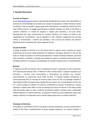 Plano de Negócios – www.FaroFino.com.br



1. Sumário Executivo


Conceito do Negócio
O site www.FaroFino.com.br surgiu da oportunidade identificada em se atuar como intermediário no
processo de comercialização de produtos e/ou serviços de pequenas e médias empresas através
da Internet. O site visa facilitar a aproximação entre fornecedores e compradores através da forma
mais simples possível, via e-mail, proporcionando a qualquer empresa que tenha e-mail efetuar o
comércio eletrônico. O modelo de negócios é dirigido pela demanda e não pela oferta,
diferentemente dos sites convencionais de comércio eletrônico. Os clientes do FaroFino são
classificados em: fornecedores – que se cadastram no site, mediante o pagamento de uma taxa
mensal, e consumidores – usuários que utilizarão o site à procura de produtos e/ou serviços
oferecidos pelos fornecedores das várias categorias do site.


Equipe de Gestão
A equipe de gestão do FaroFino é um dos pontos fortes do negócio, sendo composta por quatro
profissionais que possuem sólida experiência em negócios e tecnologia, atuando há mais de três
anos em vendas de produtos via Internet para pequenas e médias empresas brasileiras, possuindo
ótima formação e, sobretudo, motivação para enfrentar e superar os desafios de administrar, gerar
resultados positivos e conquistar uma participação de mercado expressiva para o empreendimento.


Mercado
O segmento de B2C da América Latina é altamente promissor e apresenta um alto crescimento,
com potencial para alcançar US$ 1,7 bilhões em 2003, estando aberto a negócios inovadores que
promovam o encontro entre consumidores e fornecedores de produtos e/ou serviços,
experimentando um crescimento anual médio de 95%. O mercado brasileiro corresponde à
aproximadamente 50% do mercado da América Latina. Cerca de 20% da população brasileira é
responsável por 65% dos gastos totais, significando que mesmo com uma penetração próxima dos
4%, o país já atingiu um patamar de consumo considerável na Internet. As pequenas e médias
empresas no Brasil ainda estão em fase de absorção da cultura da Internet e não estão prontas
para dar grandes saltos na rede. A carência de produtos simples e eficazes inibe a participação
destas empresas no comércio eletrônico. A proposta do FaroFino procura justamente ocupar esse
espaço e oferecer uma alternativa para a inserção desse público-alvo no comércio eletrônico.




Estratégia de Marketing
A estratégia de marketing do FaroFino visa ganhar mercado rapidamente, focando primeiramente o
Estado de São Paulo e gradativamente os demais estados brasileiros, com ingresso também, a



                                                                                      Página 5 de 41
 