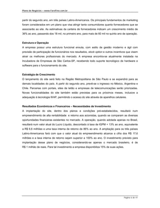 Plano de Negócios – www.FaroFino.com.br



partir do segundo ano, em três países Latino-Americanos. Os principais fundamentos de marketing
foram considerados em um plano que visa atingir tanto consumidores quanto fornecedores que se
associarão ao site. As estimativas da carteira de fornecedores indicam um crescimento médio de
36% ao ano, passando dos 18 mil, no primeiro ano, para mais de 60 mil no quinto ano de operação.


Estrutura e Operação
A empresa possui uma estrutura funcional enxuta, com estilo de gestão moderno e ágil com
previsão de participação de funcionários nos resultados, stock option e outros incentivos que visem
atrair os melhores profissionais do mercado. A empresa encontra-se atualmente instalada na
Incubadora de Empresas de São Carlos-SP, recebendo todo suporte tecnológico de hardware e
software para o funcionamento do site.


Estratégia de Crescimento
O lançamento do site será feito na Região Metropolitana de São Paulo e se expandirá para as
demais localidades do país. A partir do segundo ano, prevê-se o ingresso no México, Argentina e
Chile. Parcerias com portais, sites de leilão e empresas de telecomunicações serão priorizadas.
Novas funcionalidades do site também estão previstas para os próximos meses, inclusive a
adequação à tecnologia WAP, permitindo o acesso do site através de aparelhos celulares.


Resultados Econômicos e Financeiros – Necessidades de Investimento
A implantação do site, dentro dos planos e condições pré-estabelecidos, resultará num
empreendimento de alta rentabilidade e retorno aos acionistas, quando se comparam as diversas
oportunidades financeiras existentes no mercado. A operação, quando adotada apenas no Brasil,
resultará num valor atual do Lucro Líquido, descontado à taxa de IGPM + 13% ao ano, equivalente
a R$ 6,6 milhões e uma taxa interna de retorno de 86% ao ano. A ampliação para os três países
Latino-Americanos fará com que o valor atual do empreendimento alcance a cifra dos R$ 17,6
milhões e a taxa interna de retorno sejam superior a 100% ao ano. O investimento previsto para
implantação desse plano de negócios, considerando-se apenas o mercado brasileiro, é de
R$ 1 milhão de reais. Para tal investimento a empresa disponibiliza 15% de suas ações.




                                                                                       Página 6 de 41
 