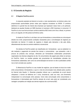 Plano de Negócios – www.FaroFino.com.br



2. O Conceito do Negócio


2.1     O Negócio FaroFino.com.br


       A crescente explosão da Internet no mundo e, mais recentemente, na América Latina, tem
proporcionado oportunidades jamais vistas para negócios inovadores na WWW. O comércio
eletrônico é o grande foco da maioria das empresas que ingressam nesse meio e, em particular,
destacam-se aquelas focadas em B2B (business to business) e B2C (business to consumer). O
FaroFino é uma nova forma de fazer comércio eletrônico B2C tendo como foco o Brasil, no primeiro
ano e, em seguida, em três países da América Latina.


       A missão do FaroFino é a de fazer com que fornecedores e consumidores se comuniquem
através de e-mail, proporcionando condições necessárias para a concretização de negócios por
intermédio da Internet. O modelo de negócios é dirigido pela demanda e não pela oferta,
diferentemente dos sites de comércio eletrônico convencional.


       Os clientes do FaroFino podem ser classificados em: fornecedores - que se cadastram no
site mediante o pagamento de parcela fixa mensal, e consumidores - que acessarão o site à
procura de produtos e/ou serviços, oferecidos por fornecedores credenciados previamente
organizados nas diversas categorias do site. Os consumidores não pagam para utilizar os serviços
do FaroFino. Assim, as receitas geradas são provenientes de mensalidades cobradas dos
fornecedores cadastrados, bem como da comercialização de banners no site e publicidade contida
nos e-mail s enviado aos usuários.


       O diferencial do FaroFino é o seu modelo de negócios, que se baseia na troca de e-mails
entre consumidores e fornecedores, e que é o meio de comunicação mais utilizado pelos usuários
de Internet (vide Quadro 1). Recentes projeções indicam que a quantidade de e-mail deverá
ultrapassar o número de telefones em 3 anos, tornando-se, cada vez mais, uma ferramenta
indispensável na comunicação entre pessoas. Como toda comunicação entre consumidores e
fornecedores é intermediada pelo FaroFino através de e-mail, esta pode ser considerada uma
vantagem competitiva em relação aos demais negócios de e-commerce B2C.




                                                                                    Página 7 de 41
 
