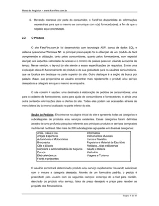 Plano de Negócios – www.FaroFino.com.br



      5. Havendo interesse por parte do consumidor, o FaroFino disponibiliza as informações
          necessárias para que o mesmo se comunique com o(s) fornecedor(es), a fim de que o
          negócio seja concretizado.


2.2     O Produto


        O site FaroFino.com.br foi desenvolvido com tecnologia ASP, banco de dados SQL e
sistema operacional Windows NT. A principal preocupação foi à obtenção de um produto de fácil
compreensão e utilização, tanto pelos consumidores, quanto pelos fornecedores, com especial
atenção aos aspectos velocidade de acesso e o mínimo de passos possível, visando economia de
tempo. Nesse sentido, o lay-out do site atende a essas especificações de requisitos. Existe uma
explicação clara do funcionamento do produto e de sua gratuidade para os usuários consumidores,
que se localiza em destaque na parte superior do site. Outro destaque é a seção de busca por
palavra chave, que proporciona ao usuário encontrar mais rapidamente o produto e/ou serviço
desejado e a categoria em que o mesmo se enquadra.


        O site contém 4 seções: uma destinada à elaboração de pedidos de consumidores; uma
para o cadastro de fornecedores; outra para ajuda de consumidores e fornecedores; e ainda uma
outra contendo informações úteis e ofertas do site. Todas elas podem ser acessadas através de
menu lateral ou do menu localizado na parte inferior do site.


        Seção de Pedidos: Encontra-se na página inicial do site e apresenta todas as categorias e
        subcategorias de produtos e/ou serviços existentes. Essas categorias foram definidas
        através de uma profunda pesquisa referente aos principais produtos e serviços comprados
        via Internet no Brasil. São mais de 200 subcategorias agrupadas em diversas categorias:
             Artes, Casa e Cia.                          Informática
             Artigos Esportivos                          Instrumentos Musicais
             Automóveis e Motocicletas                   Livros e Revistas
             Brinquedos                                  Papelaria e Material de Escritório
             CDs e Discos                                Relógios, Jóias e Bijuterias
             Corretora e Administradora de Seguros       Saúde e Beleza
             Cursos                                      Vestuário
             Eletroeletrônicos                           Viagens e Turismo
             Flores e presentes


        O usuário encontrará determinado produto e/ou serviço rapidamente, bastando selecionar
        com o mouse a categoria desejada. Através de um formulário padrão, o pedido é
        preenchido pelo usuário com os seguintes campos: endereço do e-mail para contato,
        descrição do produto e/ou serviço, faixa de preço desejado e prazo para receber as
        proposta dos fornecedores.


                                                                                         Página 9 de 41
 