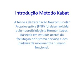 Introdução Método Kabat
A técnica de Facilitação Neuromuscular
Proprioceptiva (FNP) foi desenvolvida
pelo neurofisiologista Herman Kabat.
Baseada em estudos acerca da
facilitação do sistema nervoso e dos
padrões de movimentos humano
funcional.
 