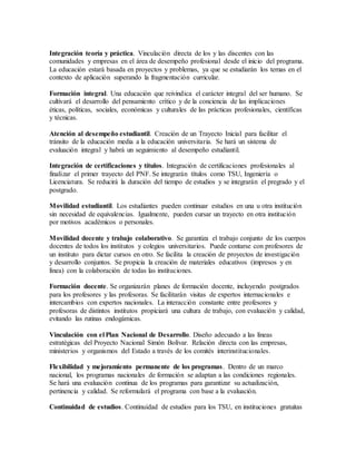Integración teoría y práctica. Vinculación directa de los y las discentes con las 
comunidades y empresas en el área de desempeño profesional desde el inicio del programa. 
La educación estará basada en proyectos y problemas, ya que se estudiarán los temas en el 
contexto de aplicación superando la fragmentación curricular. 
Formación integral. Una educación que reivindica el carácter integral del ser humano. Se 
cultivará el desarrollo del pensamiento crítico y de la conciencia de las implicaciones 
éticas, políticas, sociales, económicas y culturales de las prácticas profesionales, científicas 
y técnicas. 
Atención al desempeño estudiantil. Creación de un Trayecto Inicial para facilitar el 
tránsito de la educación media a la educación universitaria. Se hará un sistema de 
evaluación integral y habrá un seguimiento al desempeño estudiantil. 
Integración de certificaciones y títulos. Integración de certificaciones profesionales al 
finalizar el primer trayecto del PNF. Se integrarán títulos como TSU, Ingeniería o 
Licenciatura. Se reducirá la duración del tiempo de estudios y se integrarán el pregrado y el 
postgrado. 
Movilidad estudiantil. Los estudiantes pueden continuar estudios en una u otra institución 
sin necesidad de equivalencias. Igualmente, pueden cursar un trayecto en otra institución 
por motivos académicos o personales. 
Movilidad docente y trabajo colaborativo. Se garantiza el trabajo conjunto de los cuerpos 
docentes de todos los institutos y colegios universitarios. Puede contarse con profesores de 
un instituto para dictar cursos en otro. Se facilita la creación de proyectos de investigación 
y desarrollo conjuntos. Se propicia la creación de materiales educativos (impresos y en 
línea) con la colaboración de todas las instituciones. 
Formación docente. Se organizarán planes de formación docente, incluyendo postgrados 
para los profesores y las profesoras. Se facilitarán visitas de expertos internacionales e 
intercambios con expertos nacionales. La interacción constante entre profesores y 
profesoras de distintos institutos propiciará una cultura de trabajo, con evaluación y calidad, 
evitando las rutinas endogámicas. 
Vinculación con el Plan Nacional de Desarrollo. Diseño adecuado a las líneas 
estratégicas del Proyecto Nacional Simón Bolívar. Relación directa con las empresas, 
ministerios y organismos del Estado a través de los comités interinstitucionales. 
Flexibilidad y mejoramiento permanente de los programas. Dentro de un marco 
nacional, los programas nacionales de formación se adaptan a las condiciones regionales. 
Se hará una evaluación continua de los programas para garantizar su actualización, 
pertinencia y calidad. Se reformulará el programa con base a la evaluación. 
Continuidad de estudios. Continuidad de estudios para los TSU, en instituciones gratuitas 
 