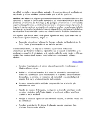 de calidad, vinculadas a las necesidades nacionales. Se creará un sistema de acreditación de 
experiencias y saberes adquiridos en otros estudios y en la práctica profesional. 
La misión Alma Mater es un programa gubernamental Venezolano, orientado a la educación que 
contempla la creación de universidades Territoriales, así como la transformación de los IUT 
(Institutos Universitarios de Tecnología) y CU (Colegios Universitarios) en universidades 
experimentales politécnicas. La misión alma mater se crea principalmente con el propósito de 
impulsar la transformación de la educación universitaria venezolana y propulsar su articulación 
institucional y territorial, en función de las líneas estratégicas del Proyecto Nacional Simón Bolívar, 
garantizando el derecho de todas y todos a una educación superior de calidad sin exclusiones. 
Los objetivos de la Misión Alma Mater apuntan a generar un nuevo tejido institucional de 
la Educación Superior venezolana, dirigido a: 
 Desarrollar y transformar la Educación Superior en función del fortalecimiento del 
Poder Popular y la construcción de una sociedad socialista. 
Nuestras universidades, a lo largo de su existencia secular fueron instituciones 
enclaustradas que formaron los tipos de especialistas que la sociedad les demandaba y los 
conformaron para el rol de privilegiados y de custodios del orden social vigente (…) En ese 
sentido, ellas operaron, desde siempre, como instituciones esencialmente políticas y 
clasistas.. 
Darcy Ribeiro 
 Garantizar la participación de todos y todas en la generación, transformación y 
difusión del conocimiento. 
 Reivindicar el carácter humanista de la educación universitaria como espacio de 
realización y construcción de los seres humanos en su plenitud, en reconocimiento 
de su cultura, su ambiente, su pertenencia a la humanidad y su capacidad para la 
creación de lo nuevo y la transformación de lo existente. 
 Fortalecer un nuevo modelo académico comprometido con la inclusión y la 
transformación social. 
 Vincular los procesos de formación, investigación y desarrollo tecnológico con los 
proyectos estratégicos de la Nación dirigidos a la soberanía política, tecnológica, 
económica, social y cultural. 
 Arraigar la educación superior en todo el territorio nacional, en estrecho vínculo con 
las comunidades. 
 Propulsar la articulación del sistema de educación superior venezolano, bajo 
principios de cooperación solidaria. 
 