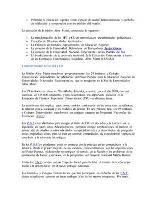  Potenciar la educación superior como espacio de unidad latinoamericana y caribeña, 
de solidaridad y cooperación con los pueblos del mundo. 
La ejecución de la misión Alma Mater, comprende lo siguiente: 
 La transformación de los IUT y CU en universidades experimentales politécnicas. 
 Creación de 10 universidades territoriales. 
 La Creación de institutos especializados en Educación Superior. 
 La creación de la Universidad Bolivariana de Trabajadores Jesús Rivero. 
 La creación de la Universidad Nacional Experimental de los Pueblos del Sur. 
 El fortalecimiento de la cobertura territorial de la Educación Universitaria a través 
de los Complejos Universitarios Socialistas Alma Mater (CUSAM). 
Transformación de los IUT y CU 
La Misión Alma Mater transforma progresivamente los 29 Institutos y Colegios 
Universitarios dependientes del Ministerio del Poder Popular para la Educación Superior en 
Universidades Nacionales Experimentales, que se integrarán en la Red de Universidades 
Alma Mater. 
Las 29 instituciones abarcan 20 entidades federales, cuentan, para el año 2009, con una 
matrícula de 185.000 estudiantes y han desarrollado una importante tradición en la 
formación de Técnicos Superiores Universitarios (TSU) en diversas áreas. 
La transformación implica, entre otros, cambios curriculares en las estructuras académicas, 
la relación con la sociedad y los modelos de gestión. En una primera fase, los 29 Institutos 
y Colegios Universitarios transforman sus antiguas carreras en Programas Nacionales de 
Formación (P.N.F). 
Los P.N.F están diseñados para otorgar el título de TSU en dos años y la Licenciatura o 
Ingeniería en cuatro años. Adicionalmente, permiten otorgar certificaciones al finalizar el 
primer año de estudios y están articulados a especializaciones y otros niveles de postgrado 
en las respectivas áreas, pues se trata de construir comunidades de conocimiento capaces de 
contribuir a la soberanía tecnológica. 
En los P.N.F los estudiantes están en contacto con la práctica en las comunidades y la 
industria desde el primer trayecto de sus estudios, compenetrándose con las organizaciones 
del Poder Popular, el desarrollo tecnológico al servicio de la Nación y los problemas de la 
producción de bienes y servicios, en la perspectiva del Proyecto Nacional Simón Bolívar. 
Todos los P.N.F cuentan con un Trayecto Inicial para facilitar el tránsito de la educación 
media a la universitaria, en el nuevo enfoque educativo. 
Los Institutos y Colegios Universitarios que han participado en el diseño de los P.N.F, 
dictan actualmente carreras en áreas análogas a las de los nuevos programas. Por tanto, 
 