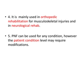 • 4. It is mainly used in orthopedic
rehabilitation for musculoskeletal injuries and
in neurological rehab.
• 5. PNF can be used for any condition, however
the patient condition level may require
modifications.
 