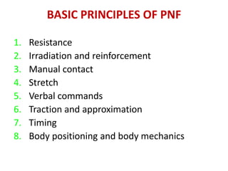 BASIC PRINCIPLES OF PNF
1. Resistance
2. Irradiation and reinforcement
3. Manual contact
4. Stretch
5. Verbal commands
6. Traction and approximation
7. Timing
8. Body positioning and body mechanics
 