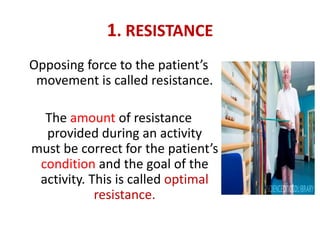 1. RESISTANCE
Opposing force to the patient’s
movement is called resistance.
The amount of resistance
provided during an activity
must be correct for the patient’s
condition and the goal of the
activity. This is called optimal
resistance.
 