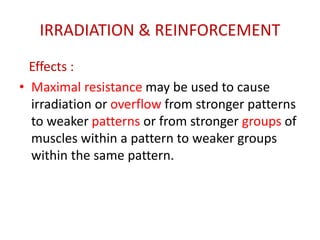 IRRADIATION & REINFORCEMENT
Effects :
• Maximal resistance may be used to cause
irradiation or overflow from stronger patterns
to weaker patterns or from stronger groups of
muscles within a pattern to weaker groups
within the same pattern.
 