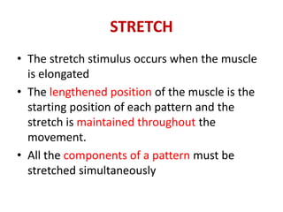 STRETCH
• The stretch stimulus occurs when the muscle
is elongated
• The lengthened position of the muscle is the
starting position of each pattern and the
stretch is maintained throughout the
movement.
• All the components of a pattern must be
stretched simultaneously
 
