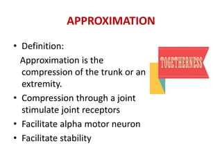 APPROXIMATION
• Definition:
Approximation is the
compression of the trunk or an
extremity.
• Compression through a joint
stimulate joint receptors
• Facilitate alpha motor neuron
• Facilitate stability
 