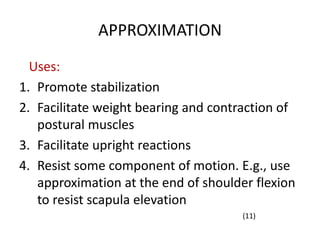 APPROXIMATION
Uses:
1. Promote stabilization
2. Facilitate weight bearing and contraction of
postural muscles
3. Facilitate upright reactions
4. Resist some component of motion. E.g., use
approximation at the end of shoulder flexion
to resist scapula elevation
(11)
 