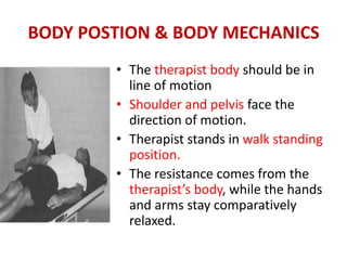BODY POSTION & BODY MECHANICS
• The therapist body should be in
line of motion
• Shoulder and pelvis face the
direction of motion.
• Therapist stands in walk standing
position.
• The resistance comes from the
therapist’s body, while the hands
and arms stay comparatively
relaxed.
 