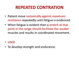 REPEATED CONTRATION
• Patient move isotonically against maximum
resistance repeatedly until fatigue is evidenced
• When fatigue is evident then a stretch at that
point in the range should facilitate the weaker
muscles and results in coordinated movement.
• USED
• To develop strength and endurance.
 