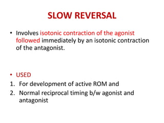 SLOW REVERSAL
• Involves isotonic contraction of the agonist
followed immediately by an isotonic contraction
of the antagonist.
• USED
1. For development of active ROM and
2. Normal reciprocal timing b/w agonist and
antagonist
 