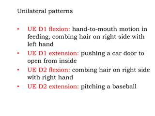 Unilateral patterns
• UE D1 flexion: hand-to-mouth motion in
feeding, combing hair on right side with
left hand
• UE D1 extension: pushing a car door to
open from inside
• UE D2 flexion: combing hair on right side
with right hand
• UE D2 extension: pitching a baseball
 