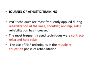 • JOURNEL OF ATHLETIC TRAINING
• PNF techniques are most frequently applied during
rehabilitation of the knee, shoulder, and hip, ankle
rehabilitation has increased.
• The most frequently used techniques were contract-
relax and hold-relax
• The use of PNF techniques in the muscle re-
education phase of rehabilitation
 