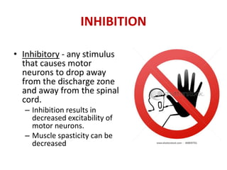 INHIBITION
• Inhibitory - any stimulus
that causes motor
neurons to drop away
from the discharge zone
and away from the spinal
cord.
– Inhibition results in
decreased excitability of
motor neurons.
– Muscle spasticity can be
decreased
 