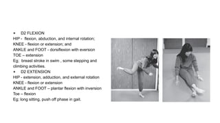 ● D2 FLEXION
HIP - flexion, abduction, and internal rotation;
KNEE - flexion or extension; and
ANKLE and FOOT - dorsiflexion with eversion
TOE – extension
Eg; breast stroke in swim , some stepping and
climbing activities.
● D2 EXTENSION
HIP - extension, adduction, and external rotation
KNEE - flexion or extension
ANKLE and FOOT – plantar flexion with inversion
Toe – flexion
Eg; long sitting, push off phase in gait.
 