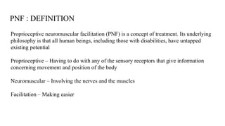 PNF : DEFINITION
Proprioceptive neuromuscular facilitation (PNF) is a concept of treatment. Its underlying
philosophy is that all human beings, including those with disabilities, have untapped
existing potential
Proprioceptive – Having to do with any of the sensory receptors that give information
concerning movement and position of the body
Neuromuscular – Involving the nerves and the muscles
Facilitation – Making easier
 