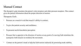 Manual Contact
The therapist’s grip stimulates the patient’s skin receptors and other pressure receptors. This contact
gives the patient information about the proper direction of motion.
Therapeutic Goals
• Pressure on a muscle to aid that muscle’s ability to contract.
• To give the patient security and confidence.
• To promote tactile-kinesthetic perception.
• Pressure that is opposite to the direction of motion on any point of a moving limb stimulates the
synergistic limb muscles to reinforce the movement.
• Contact on the patient’s trunk to help the limb motion indirectly by promoting trunk stability.
 