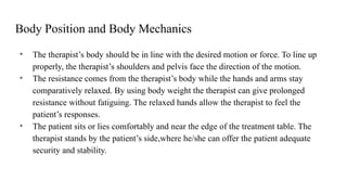 Body Position and Body Mechanics
• The therapist’s body should be in line with the desired motion or force. To line up
properly, the therapist’s shoulders and pelvis face the direction of the motion.
• The resistance comes from the therapist’s body while the hands and arms stay
comparatively relaxed. By using body weight the therapist can give prolonged
resistance without fatiguing. The relaxed hands allow the therapist to feel the
patient’s responses.
• The patient sits or lies comfortably and near the edge of the treatment table. The
therapist stands by the patient’s side,where he/she can offer the patient adequate
security and stability.
 