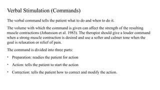 Verbal Stimulation (Commands)
The verbal command tells the patient what to do and when to do it.
The volume with which the command is given can affect the strength of the resulting
muscle contractions (Johansson et al. 1983). The therapist should give a louder command
when a strong muscle contraction is desired and use a softer and calmer tone when the
goal is relaxation or relief of pain.
The command is divided into three parts:
• Preparation: readies the patient for action
• Action: tells the patient to start the action
• Correction: tells the patient how to correct and modify the action.
 