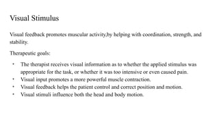 Visual Stimulus
Visual feedback promotes muscular activity,by helping with coordination, strength, and
stability.
Therapeutic goals:
• The therapist receives visual information as to whether the applied stimulus was
appropriate for the task, or whether it was too intensive or even caused pain.
• Visual input promotes a more powerful muscle contraction.
• Visual feedback helps the patient control and correct position and motion.
• Visual stimuli influence both the head and body motion.
 