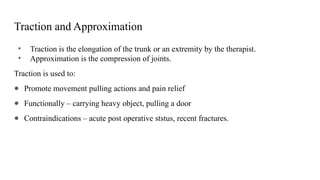 Traction and Approximation
• Traction is the elongation of the trunk or an extremity by the therapist.
• Approximation is the compression of joints.
Traction is used to:
● Promote movement pulling actions and pain relief
● Functionally – carrying heavy object, pulling a door
● Contraindications – acute post operative ststus, recent fractures.
 