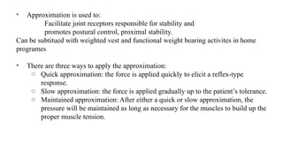 • Approximation is used to:
Facilitate joint receptors responsible for stability and
promotes postural control, proximal stability.
Can be subtitued with weighted vest and functional weight bearing activites in home
programes
• There are three ways to apply the approximation:
o Quick approximation: the force is applied quickly to elicit a reflex-type
response.
o Slow approximation: the force is applied gradually up to the patient’s tolerance.
o Maintained approximation: After either a quick or slow approximation, the
pressure will be maintained as long as necessary for the muscles to build up the
proper muscle tension.
 